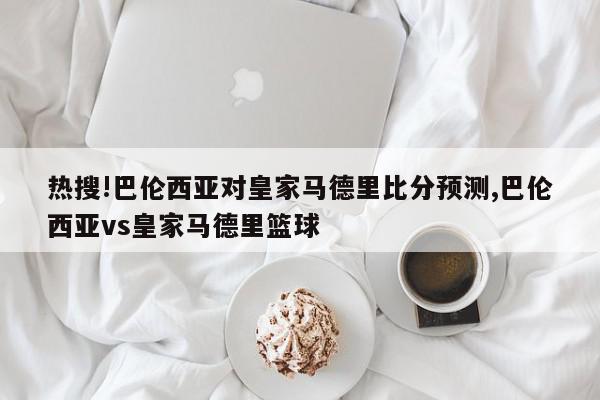 热搜!巴伦西亚对皇家马德里比分预测,巴伦西亚vs皇家马德里篮球