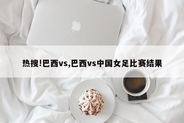 热搜!巴西vs,巴西vs中国女足比赛结果