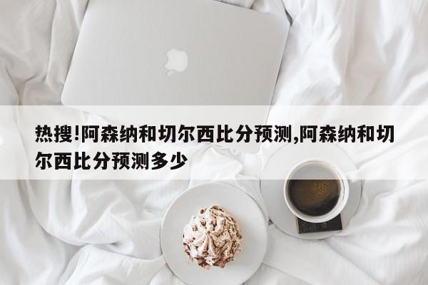 热搜!阿森纳和切尔西比分预测,阿森纳和切尔西比分预测多少