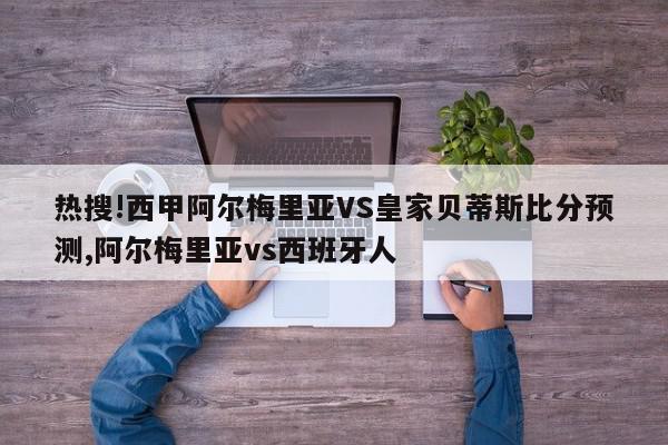 热搜!西甲阿尔梅里亚VS皇家贝蒂斯比分预测,阿尔梅里亚vs西班牙人