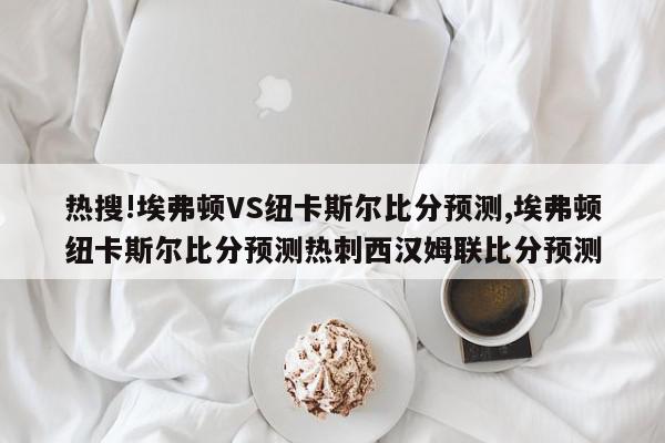 热搜!埃弗顿VS纽卡斯尔比分预测,埃弗顿纽卡斯尔比分预测热刺西汉姆联比分预测