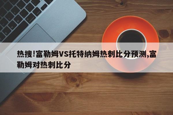 热搜!富勒姆VS托特纳姆热刺比分预测,富勒姆对热刺比分