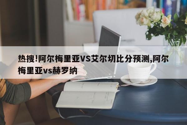 热搜!阿尔梅里亚VS艾尔切比分预测,阿尔梅里亚vs赫罗纳